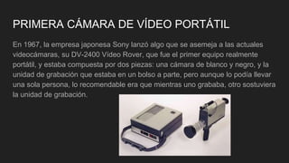 PRIMERA CÁMARA DE VÍDEO PORTÁTIL
En 1967, la empresa japonesa Sony lanzó algo que se asemeja a las actuales
videocámaras, su DV-2400 Vídeo Rover, que fue el primer equipo realmente
portátil, y estaba compuesta por dos piezas: una cámara de blanco y negro, y la
unidad de grabación que estaba en un bolso a parte, pero aunque lo podía llevar
una sola persona, lo recomendable era que mientras uno grababa, otro sostuviera
la unidad de grabación.
 