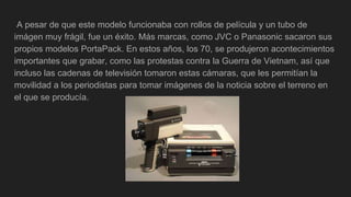 A pesar de que este modelo funcionaba con rollos de película y un tubo de
imágen muy frágil, fue un éxito. Más marcas, como JVC o Panasonic sacaron sus
propios modelos PortaPack. En estos años, los 70, se produjeron acontecimientos
importantes que grabar, como las protestas contra la Guerra de Vietnam, así que
incluso las cadenas de televisión tomaron estas cámaras, que les permitían la
movilidad a los periodistas para tomar imágenes de la noticia sobre el terreno en
el que se producía.
 