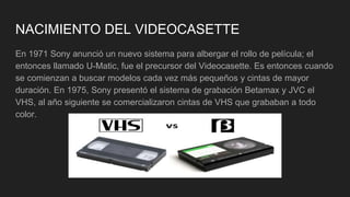 NACIMIENTO DEL VIDEOCASETTE
En 1971 Sony anunció un nuevo sistema para albergar el rollo de película; el
entonces llamado U-Matic, fue el precursor del Videocasette. Es entonces cuando
se comienzan a buscar modelos cada vez más pequeños y cintas de mayor
duración. En 1975, Sony presentó el sistema de grabación Betamax y JVC el
VHS, al año siguiente se comercializaron cintas de VHS que grababan a todo
color.
 