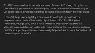 En 1982 nacen realmente las videocámaras. Primero JVC y luego Sony lanzaron
una cámara y grabadora en un solo equipo. Hubo una enorme competencia por
ver quién sacaba la videocámara más pequeña, más avanzada y de mejor precio.
En los 90, llega la era digital; y a principios de la década un consorcio de
empresas desarrolló la vídeocasette digital, llamada DV. En 1995, primero
Panasonic, y luego Sony junto a otras empresas presentaron las primeras
videocámaras digitales, con un tamaño menor de las cintas, las cámaras reducen
también el suyo. La grabación en formato digital permitía además la transmisión al
ordenador para su edición.
 