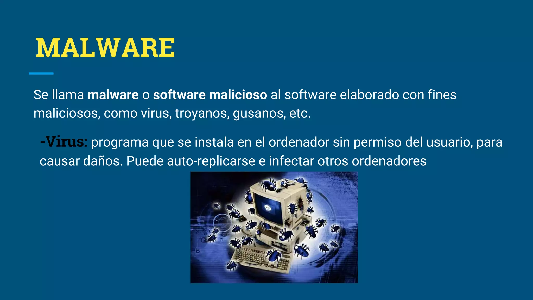 MALWARE
Se llama malware o software malicioso al software elaborado con fines
maliciosos, como virus, troyanos, gusanos, etc.
-Virus: programa que se instala en el ordenador sin permiso del usuario, para
causar daños. Puede auto-replicarse e infectar otros ordenadores
 