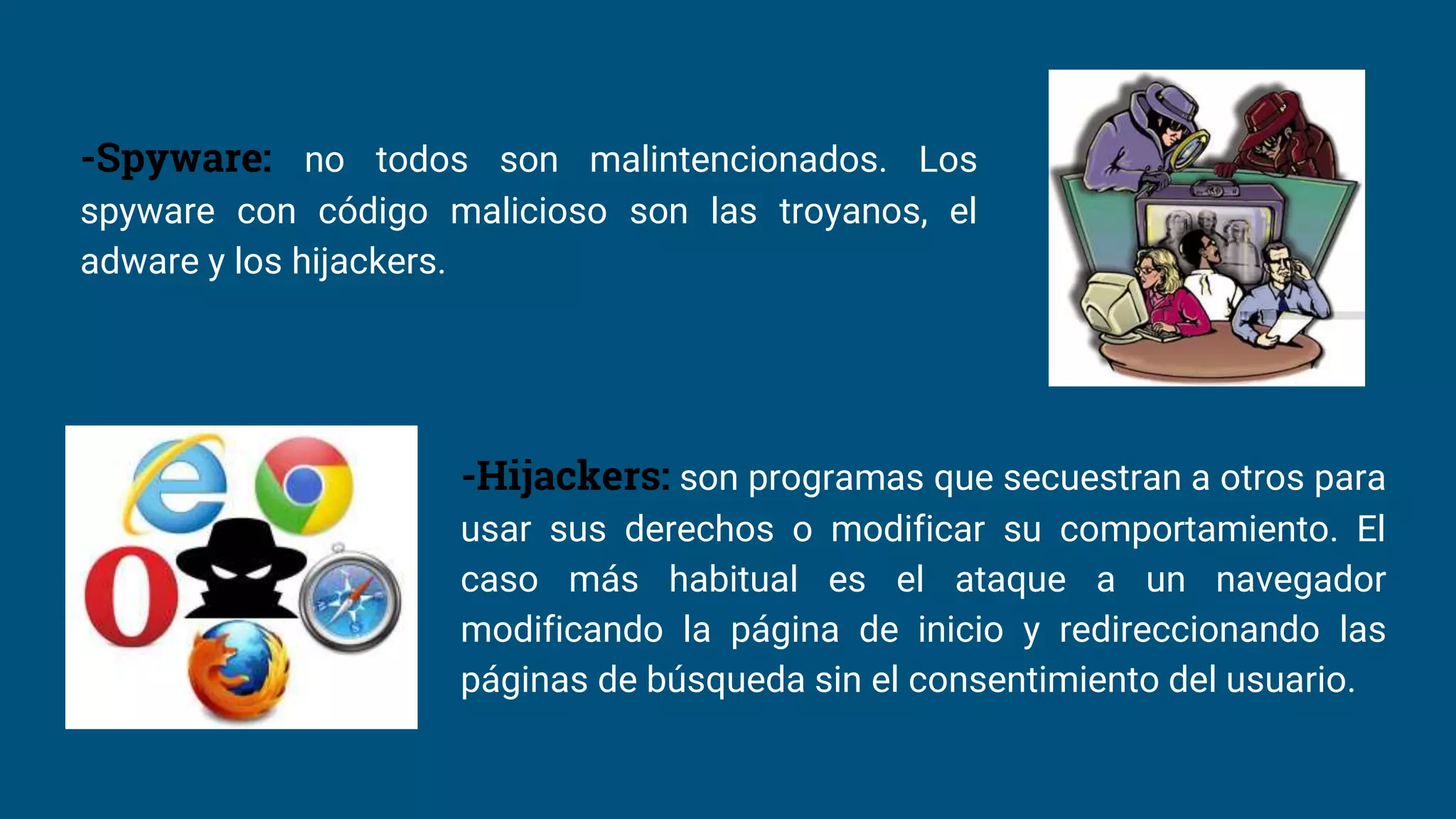 -Spyware: no todos son malintencionados. Los
spyware con código malicioso son las troyanos, el
adware y los hijackers.
-Hijackers: son programas que secuestran a otros para
usar sus derechos o modificar su comportamiento. El
caso más habitual es el ataque a un navegador
modificando la página de inicio y redireccionando las
páginas de búsqueda sin el consentimiento del usuario.
 
