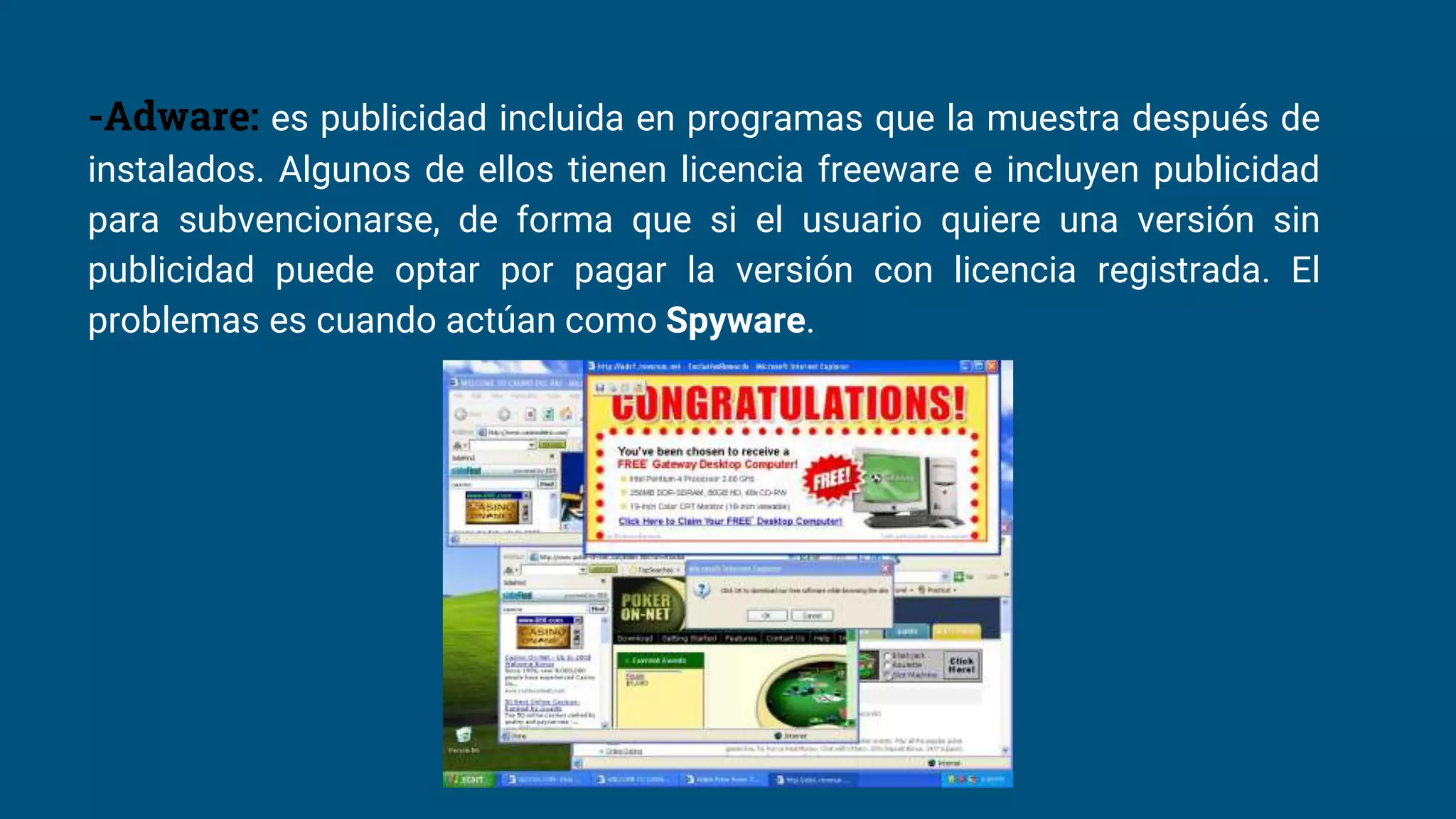-Adware: es publicidad incluida en programas que la muestra después de
instalados. Algunos de ellos tienen licencia freeware e incluyen publicidad
para subvencionarse, de forma que si el usuario quiere una versión sin
publicidad puede optar por pagar la versión con licencia registrada. El
problemas es cuando actúan como Spyware.
 