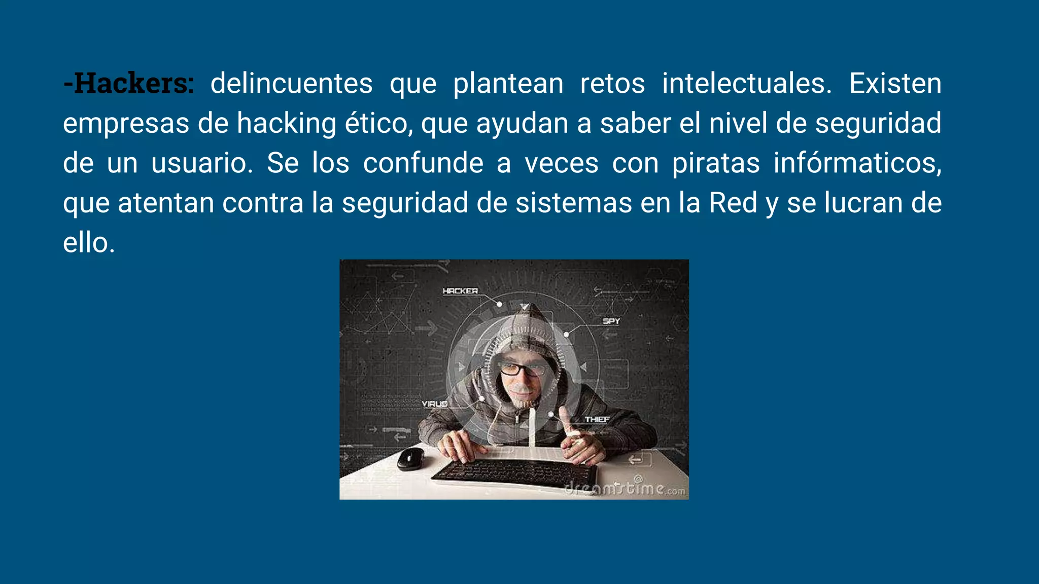 -Hackers: delincuentes que plantean retos intelectuales. Existen
empresas de hacking ético, que ayudan a saber el nivel de seguridad
de un usuario. Se los confunde a veces con piratas infórmaticos,
que atentan contra la seguridad de sistemas en la Red y se lucran de
ello.
 