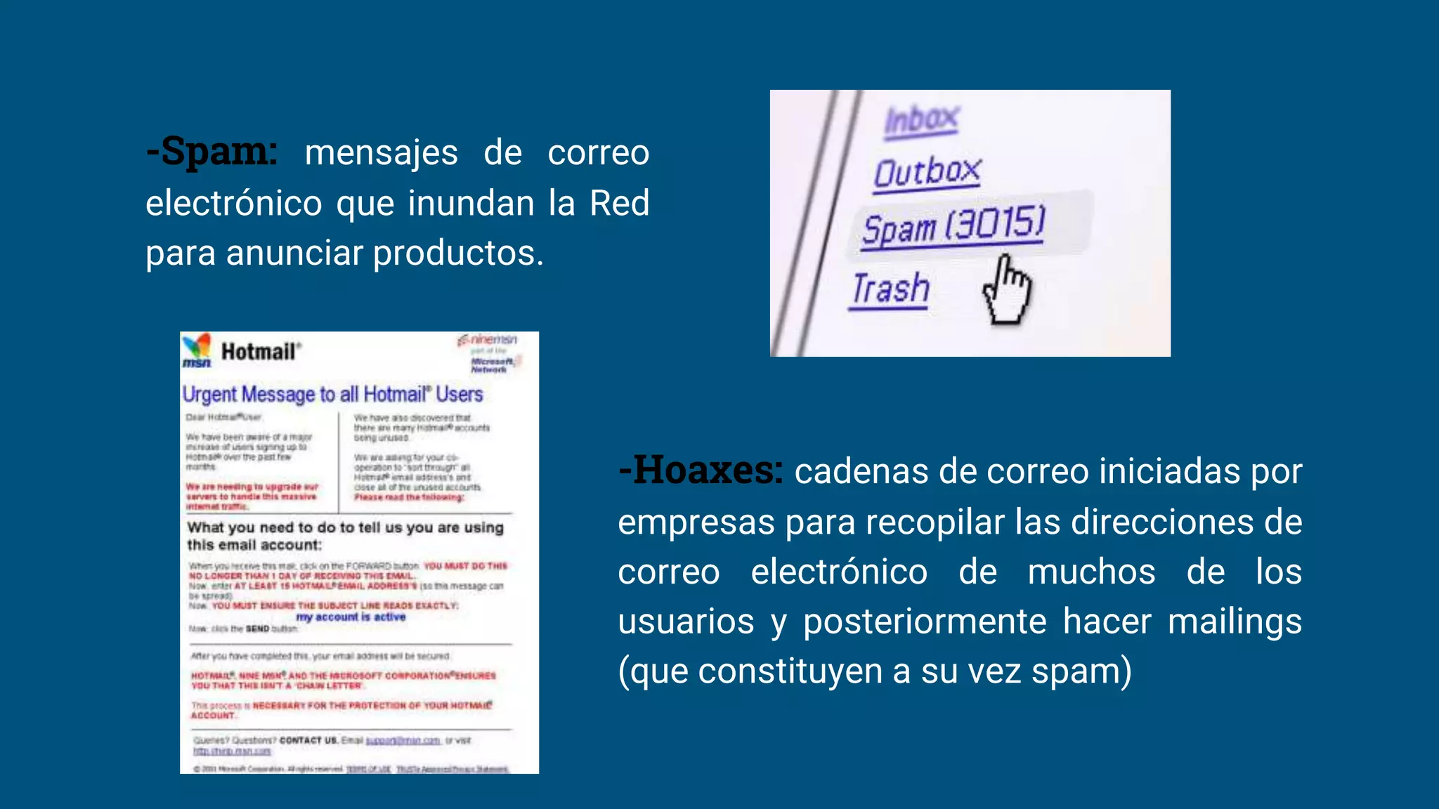 -Spam: mensajes de correo
electrónico que inundan la Red
para anunciar productos.
-Hoaxes: cadenas de correo iniciadas por
empresas para recopilar las direcciones de
correo electrónico de muchos de los
usuarios y posteriormente hacer mailings
(que constituyen a su vez spam)
 