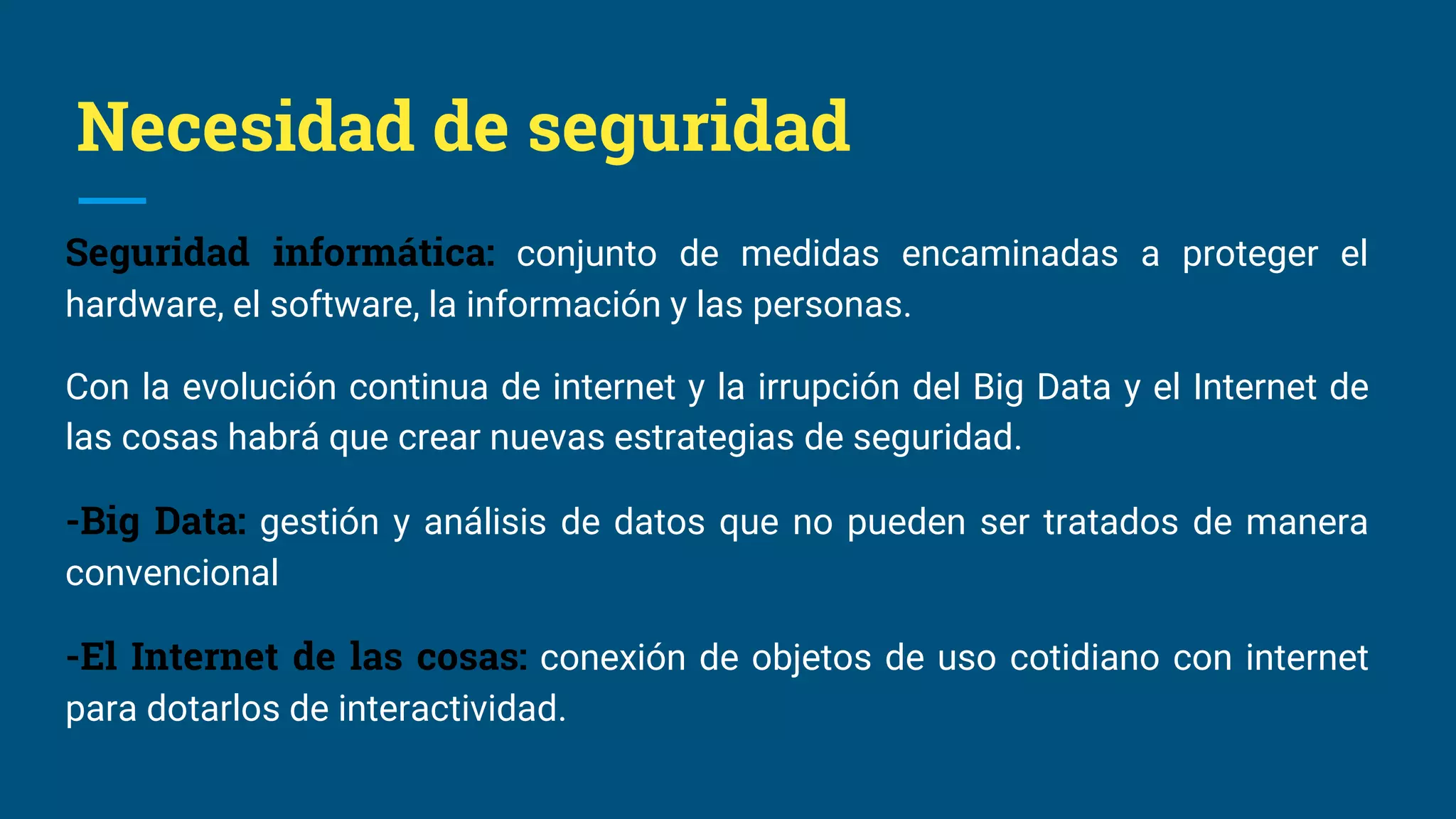 Necesidad de seguridad
Seguridad informática: conjunto de medidas encaminadas a proteger el
hardware, el software, la información y las personas.
Con la evolución continua de internet y la irrupción del Big Data y el Internet de
las cosas habrá que crear nuevas estrategias de seguridad.
-Big Data: gestión y análisis de datos que no pueden ser tratados de manera
convencional
-El Internet de las cosas: conexión de objetos de uso cotidiano con internet
para dotarlos de interactividad.
 