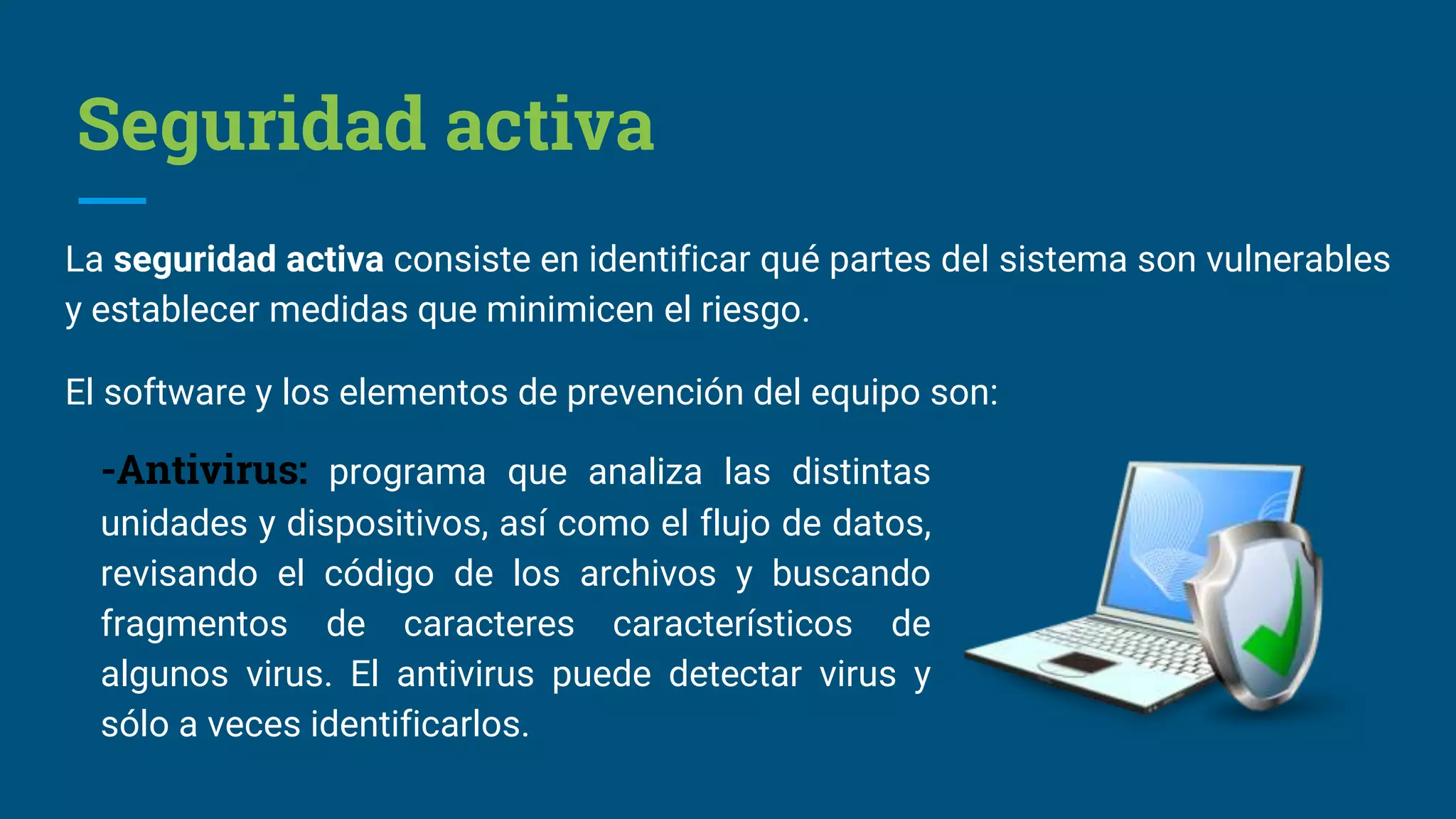 Seguridad activa
La seguridad activa consiste en identificar qué partes del sistema son vulnerables
y establecer medidas que minimicen el riesgo.
El software y los elementos de prevención del equipo son:
-Antivirus: programa que analiza las distintas
unidades y dispositivos, así como el flujo de datos,
revisando el código de los archivos y buscando
fragmentos de caracteres característicos de
algunos virus. El antivirus puede detectar virus y
sólo a veces identificarlos.
 