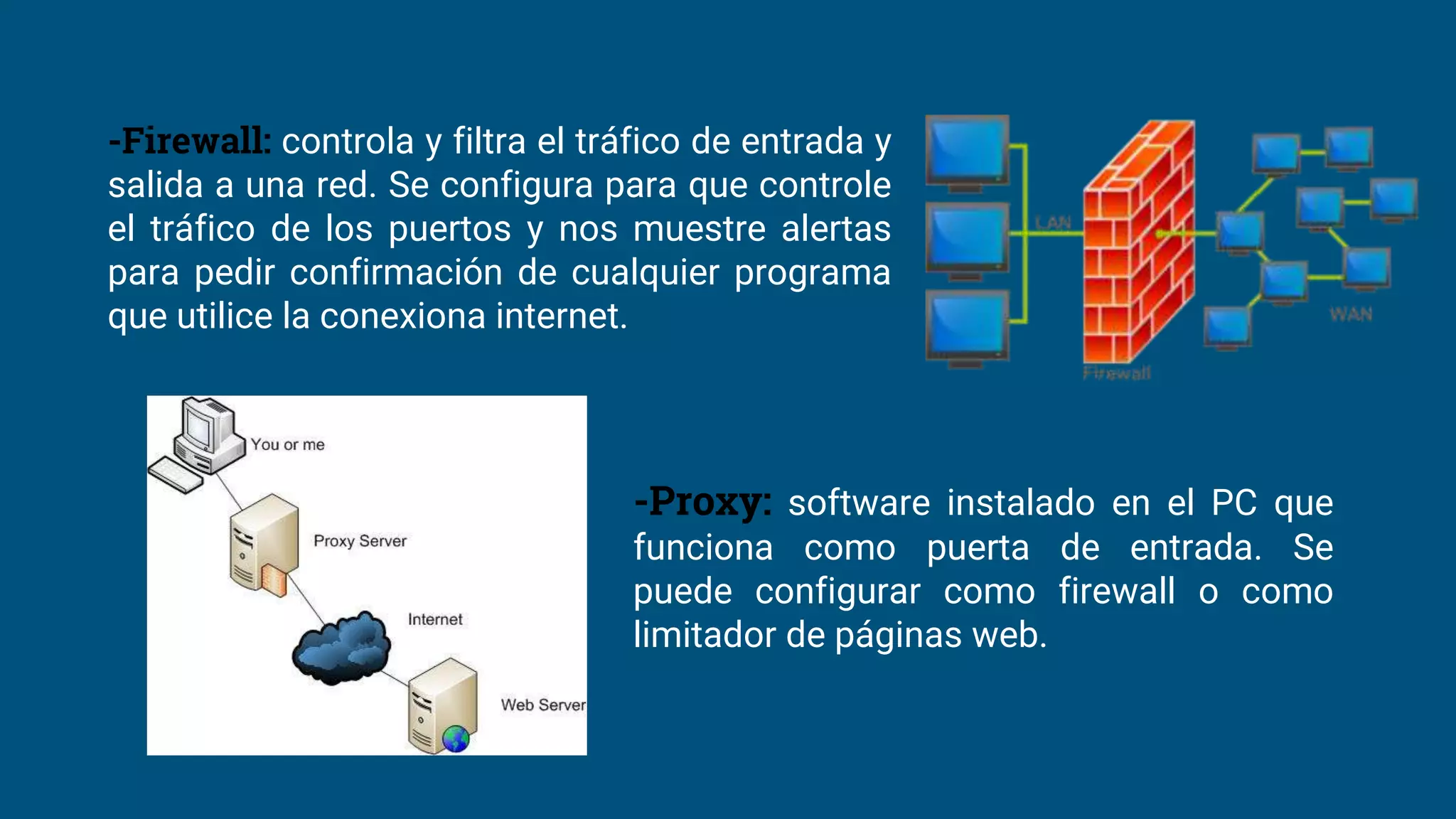 -Firewall: controla y filtra el tráfico de entrada y
salida a una red. Se configura para que controle
el tráfico de los puertos y nos muestre alertas
para pedir confirmación de cualquier programa
que utilice la conexiona internet.
-Proxy: software instalado en el PC que
funciona como puerta de entrada. Se
puede configurar como firewall o como
limitador de páginas web.
 