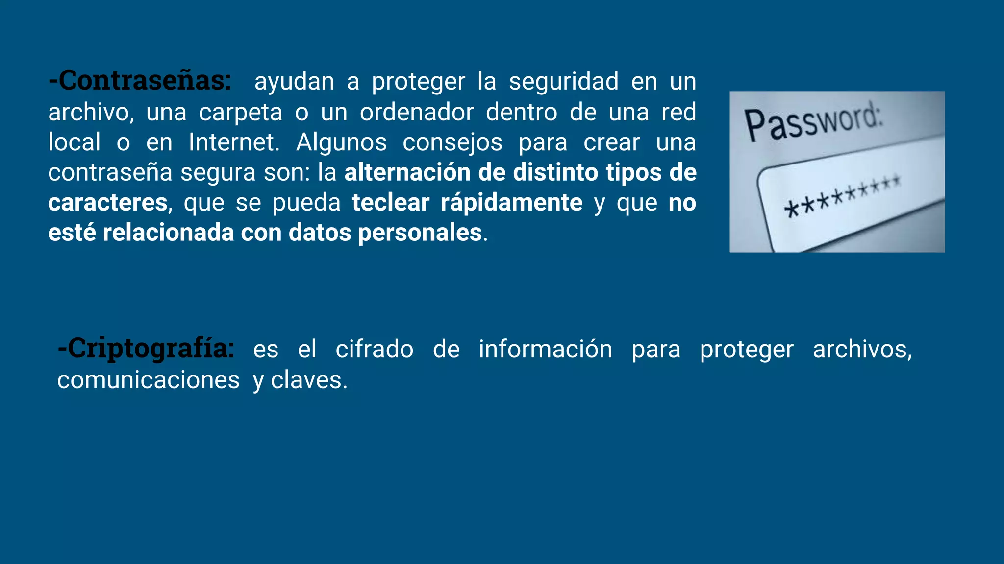 -Contraseñas: ayudan a proteger la seguridad en un
archivo, una carpeta o un ordenador dentro de una red
local o en Internet. Algunos consejos para crear una
contraseña segura son: la alternación de distinto tipos de
caracteres, que se pueda teclear rápidamente y que no
esté relacionada con datos personales.
-Criptografía: es el cifrado de información para proteger archivos,
comunicaciones y claves.
 