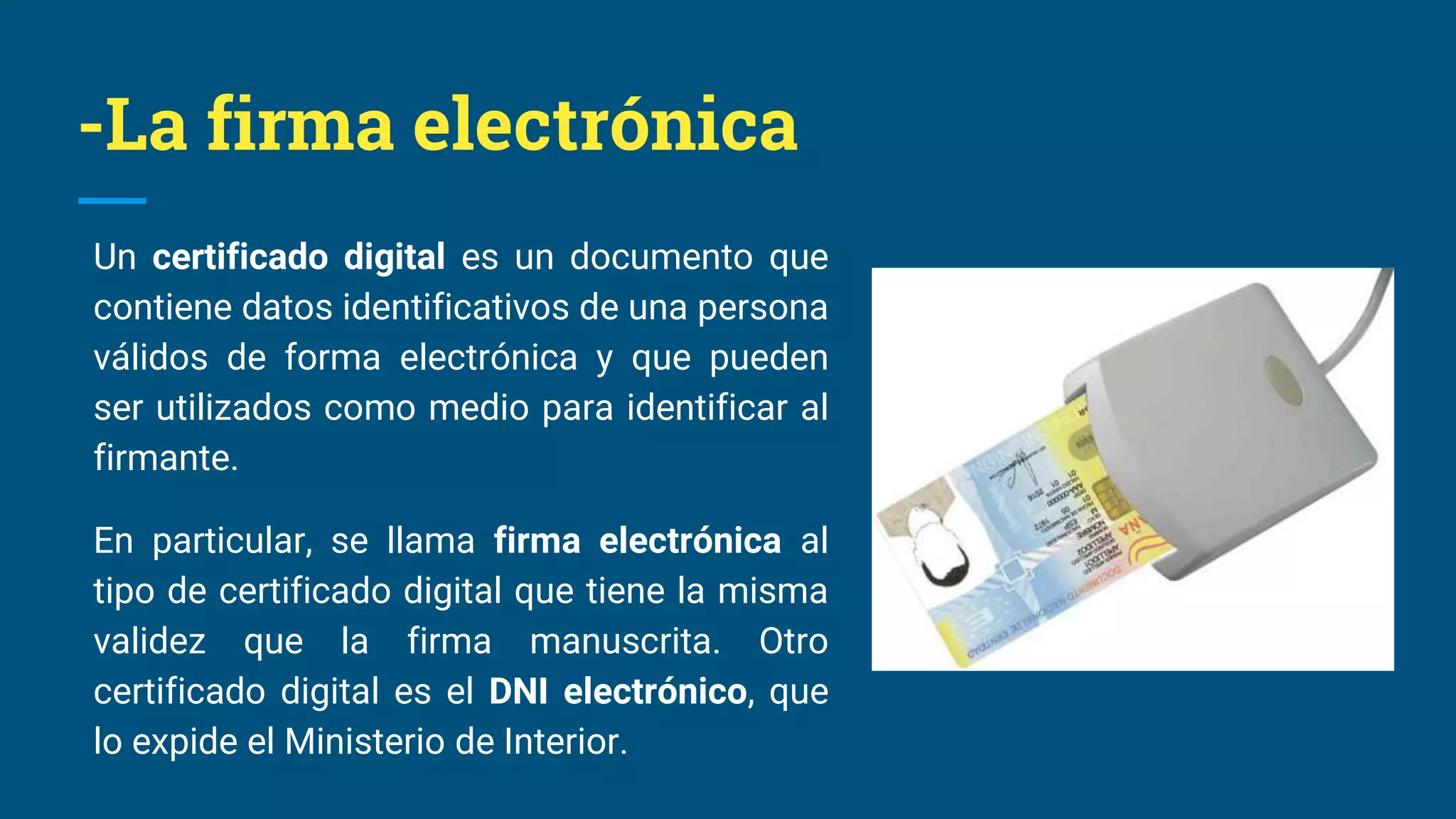 -La firma electrónica
Un certificado digital es un documento que
contiene datos identificativos de una persona
válidos de forma electrónica y que pueden
ser utilizados como medio para identificar al
firmante.
En particular, se llama firma electrónica al
tipo de certificado digital que tiene la misma
validez que la firma manuscrita. Otro
certificado digital es el DNI electrónico, que
lo expide el Ministerio de Interior.
 