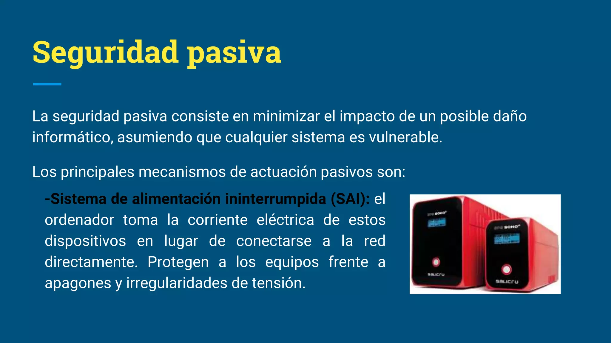 Seguridad pasiva
La seguridad pasiva consiste en minimizar el impacto de un posible daño
informático, asumiendo que cualquier sistema es vulnerable.
Los principales mecanismos de actuación pasivos son:
-Sistema de alimentación ininterrumpida (SAI): el
ordenador toma la corriente eléctrica de estos
dispositivos en lugar de conectarse a la red
directamente. Protegen a los equipos frente a
apagones y irregularidades de tensión.
 