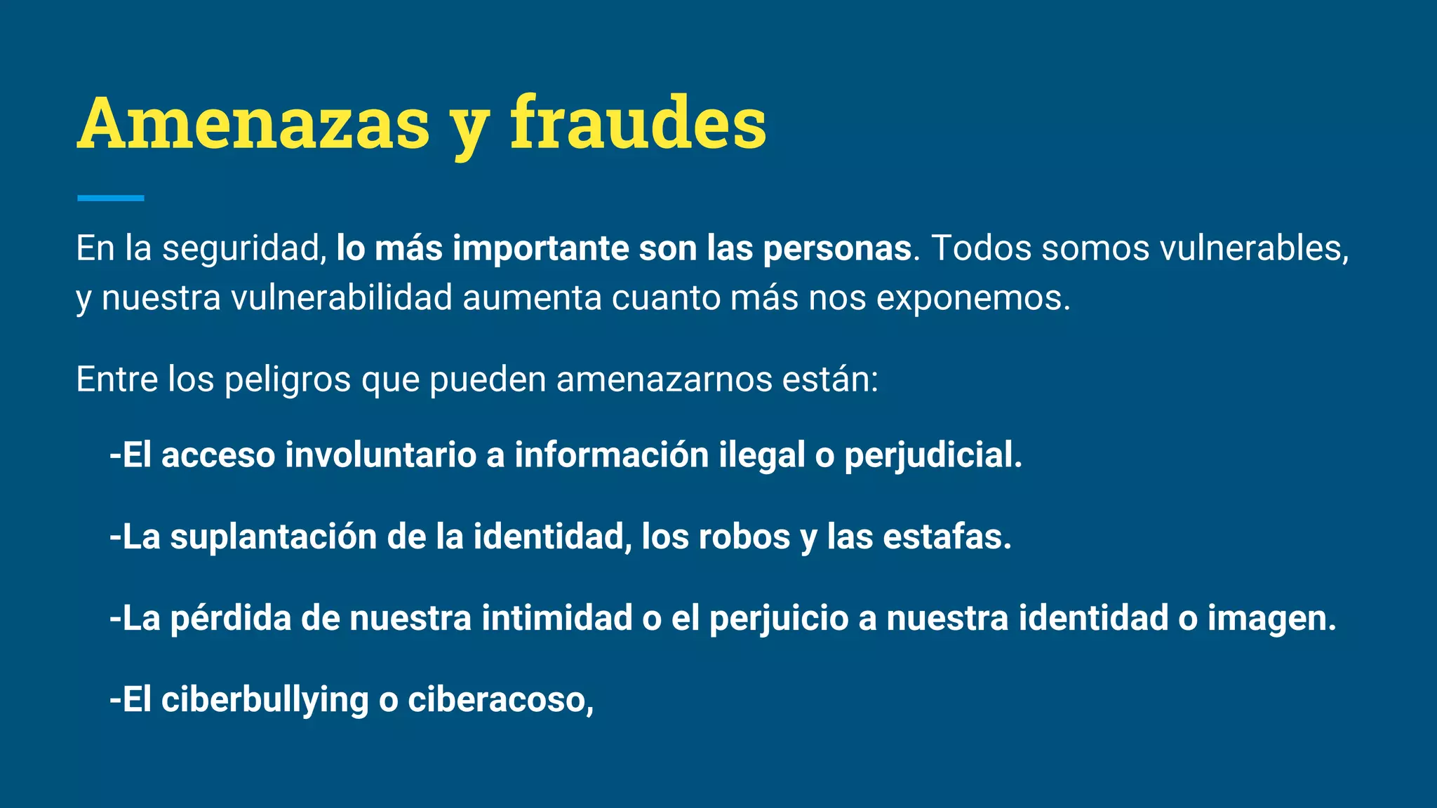 Amenazas y fraudes
En la seguridad, lo más importante son las personas. Todos somos vulnerables,
y nuestra vulnerabilidad aumenta cuanto más nos exponemos.
Entre los peligros que pueden amenazarnos están:
-El acceso involuntario a información ilegal o perjudicial.
-La suplantación de la identidad, los robos y las estafas.
-La pérdida de nuestra intimidad o el perjuicio a nuestra identidad o imagen.
-El ciberbullying o ciberacoso,
 