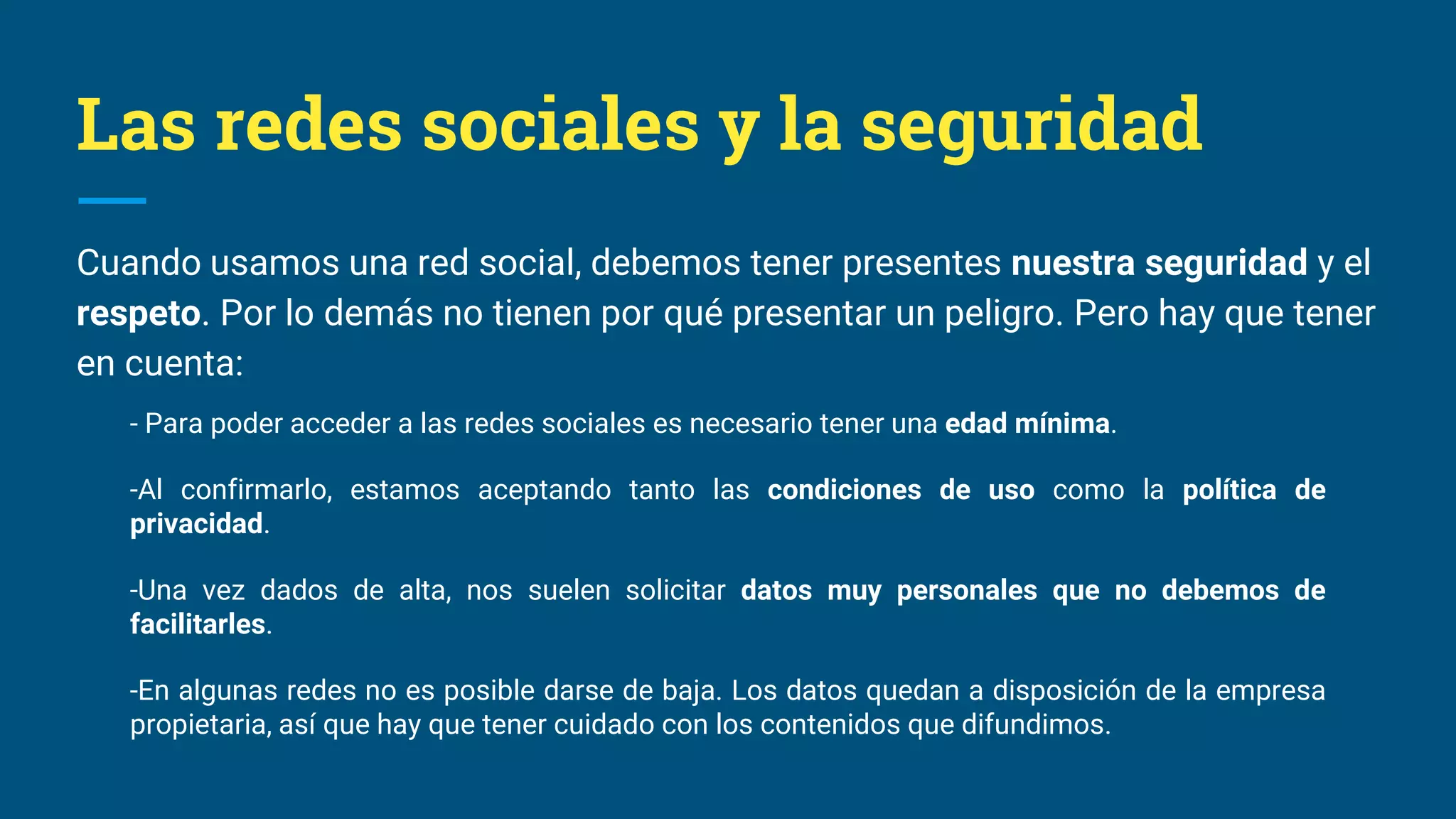 Las redes sociales y la seguridad
Cuando usamos una red social, debemos tener presentes nuestra seguridad y el
respeto. Por lo demás no tienen por qué presentar un peligro. Pero hay que tener
en cuenta:
- Para poder acceder a las redes sociales es necesario tener una edad mínima.
-Al confirmarlo, estamos aceptando tanto las condiciones de uso como la política de
privacidad.
-Una vez dados de alta, nos suelen solicitar datos muy personales que no debemos de
facilitarles.
-En algunas redes no es posible darse de baja. Los datos quedan a disposición de la empresa
propietaria, así que hay que tener cuidado con los contenidos que difundimos.
 