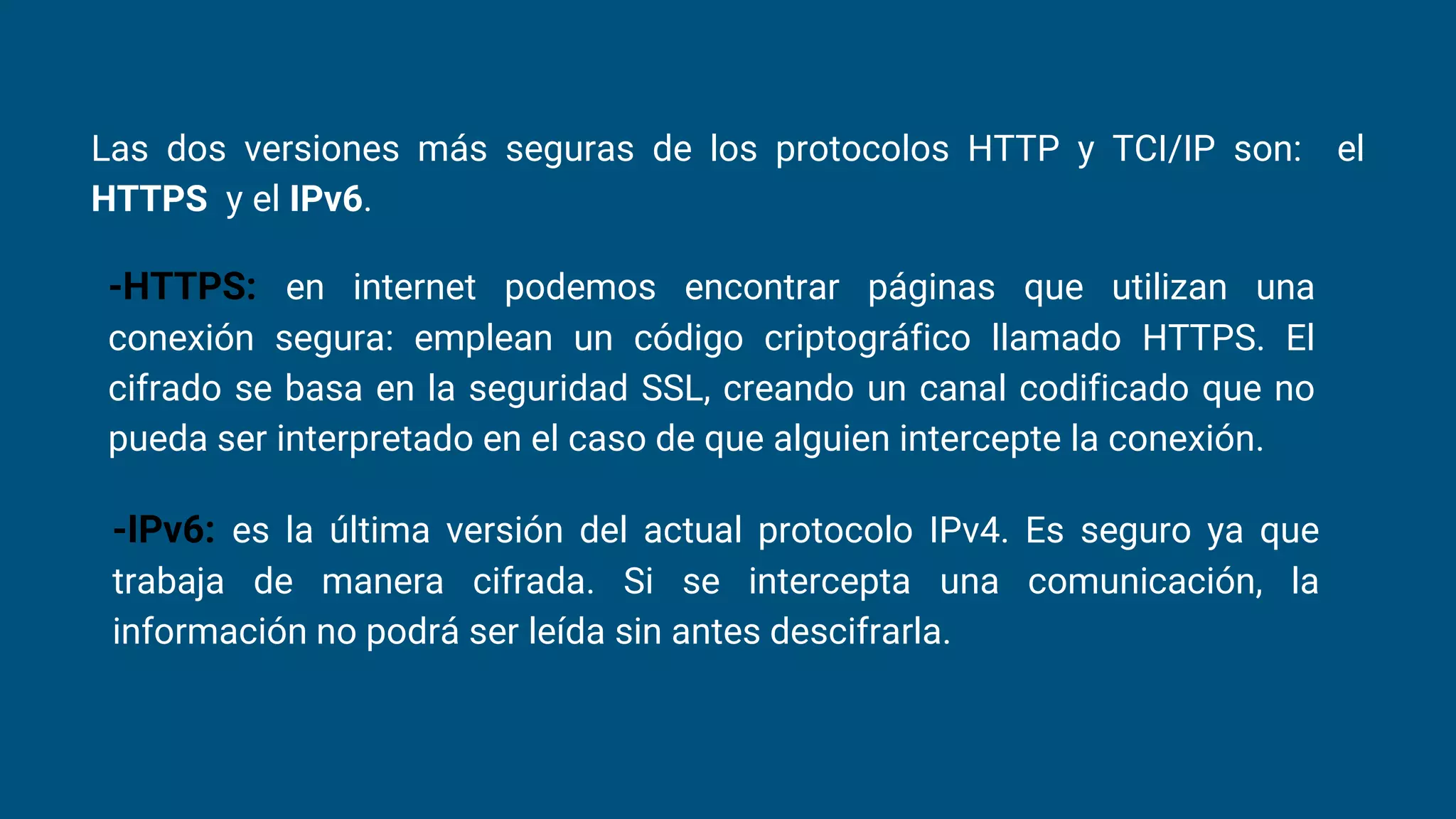 Las dos versiones más seguras de los protocolos HTTP y TCI/IP son: el
HTTPS y el IPv6.
-HTTPS: en internet podemos encontrar páginas que utilizan una
conexión segura: emplean un código criptográfico llamado HTTPS. El
cifrado se basa en la seguridad SSL, creando un canal codificado que no
pueda ser interpretado en el caso de que alguien intercepte la conexión.
-IPv6: es la última versión del actual protocolo IPv4. Es seguro ya que
trabaja de manera cifrada. Si se intercepta una comunicación, la
información no podrá ser leída sin antes descifrarla.
 