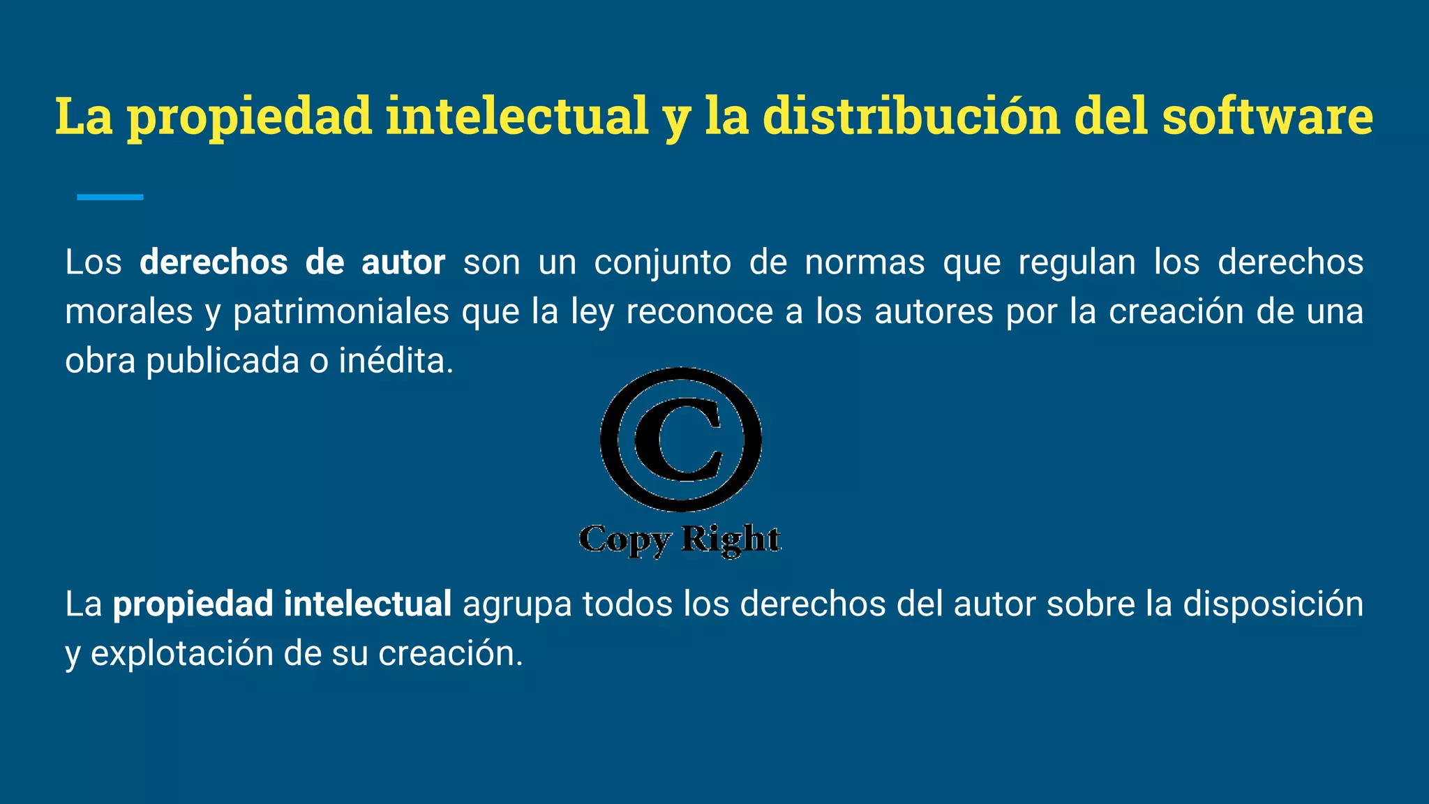 La propiedad intelectual y la distribución del software
Los derechos de autor son un conjunto de normas que regulan los derechos
morales y patrimoniales que la ley reconoce a los autores por la creación de una
obra publicada o inédita.
La propiedad intelectual agrupa todos los derechos del autor sobre la disposición
y explotación de su creación.
 