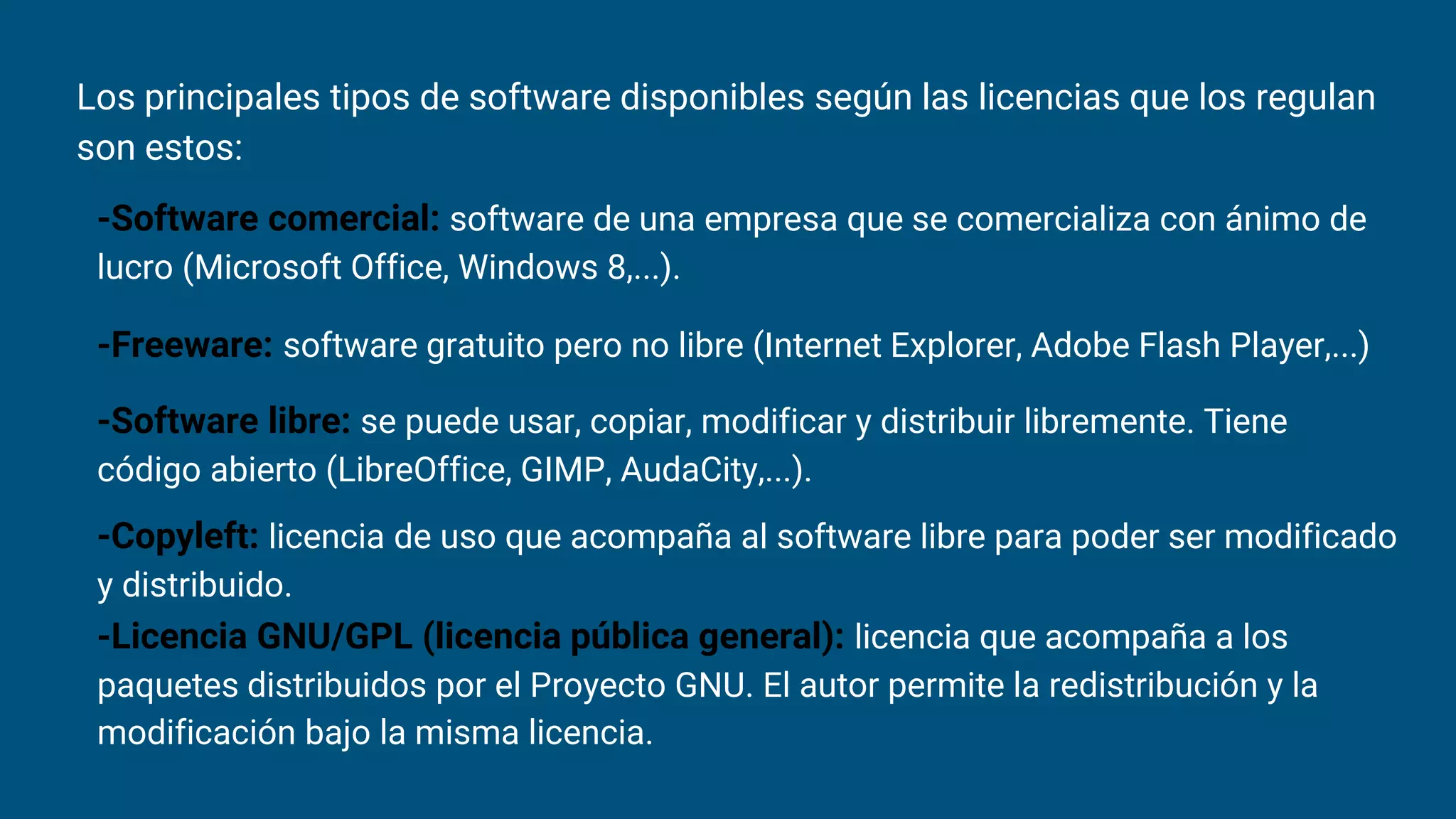 Los principales tipos de software disponibles según las licencias que los regulan
son estos:
-Software comercial: software de una empresa que se comercializa con ánimo de
lucro (Microsoft Office, Windows 8,...).
-Freeware: software gratuito pero no libre (Internet Explorer, Adobe Flash Player,...)
-Software libre: se puede usar, copiar, modificar y distribuir libremente. Tiene
código abierto (LibreOffice, GIMP, AudaCity,...).
-Copyleft: licencia de uso que acompaña al software libre para poder ser modificado
y distribuido.
-Licencia GNU/GPL (licencia pública general): licencia que acompaña a los
paquetes distribuidos por el Proyecto GNU. El autor permite la redistribución y la
modificación bajo la misma licencia.
 