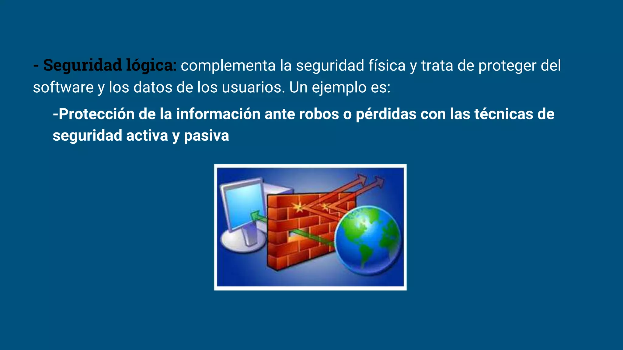- Seguridad lógica: complementa la seguridad física y trata de proteger del
software y los datos de los usuarios. Un ejemplo es:
-Protección de la información ante robos o pérdidas con las técnicas de
seguridad activa y pasiva
 