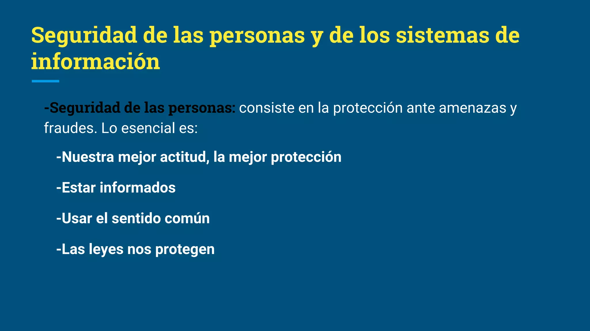 Seguridad de las personas y de los sistemas de
información
-Seguridad de las personas: consiste en la protección ante amenazas y
fraudes. Lo esencial es:
-Nuestra mejor actitud, la mejor protección
-Estar informados
-Usar el sentido común
-Las leyes nos protegen
 
