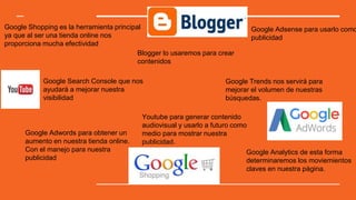 Google Shopping es la herramienta principal
ya que al ser una tienda online nos
proporciona mucha efectividad
Blogger lo usaremos para crear
contenidos
Google Adwords para obtener un
aumento en nuestra tienda online.
Con el manejo para nuestra
publicidad
Google Analytics de esta forma
determinaremos los moviemientos
claves en nuestra pàgina.
Google Search Console que nos
ayudará a mejorar nuestra
visibilidad
Google Trends nos servirá para
mejorar el volumen de nuestras
búsquedas.
Youtube para generar contenido
audiovisual y usarlo a futuro como
medio para mostrar nuestra
publicidad.
Google Adsense para usarlo como
publicidad
 