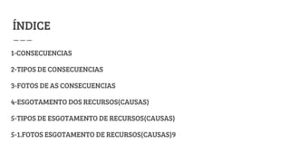 ÍNDICE
1-CONSECUENCIAS
2-TIPOS DE CONSECUENCIAS
3-FOTOS DE AS CONSECUENCIAS
4-ESGOTAMENTO DOS RECURSOS(CAUSAS)
5-TIPOS DE ESGOTAMENTO DE RECURSOS(CAUSAS)
5-1.FOTOS ESGOTAMENTO DE RECURSOS(CAUSAS)9
 