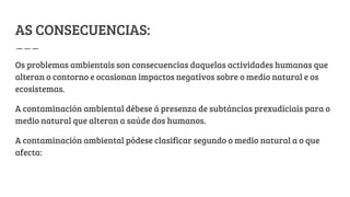 AS CONSECUENCIAS:
Os problemas ambientais son consecuencias daquelas actividades humanas que
alteran o contorno e ocasionan impactos negativos sobre o medio natural e os
ecosistemas.
A contaminación ambiental débese á presenza de subtáncias prexudiciais para o
medio natural que alteran a saúde dos humanos.
A contaminación ambiental pódese clasificar segundo o medio natural a o que
afecta:
 
