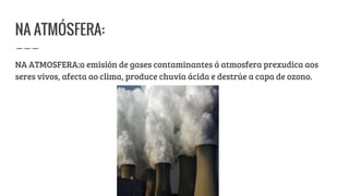 NA ATMÓSFERA:
NA ATMOSFERA:a emisión de gases contaminantes á atmosfera prexudica aos
seres vivos, afecta ao clima, produce chuvia ácida e destrúe a capa de ozono.
 