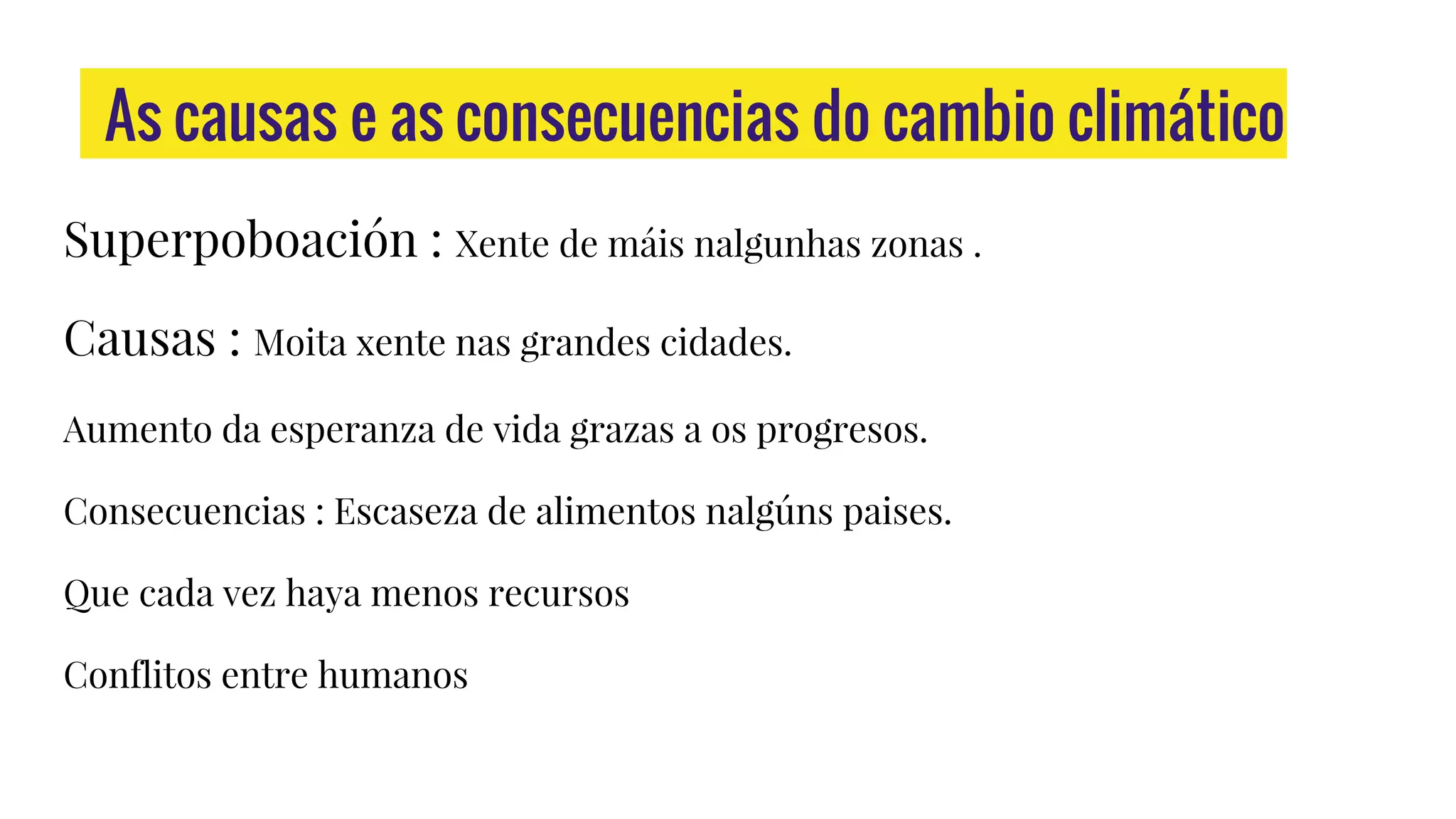 As causas e as consecuencias do cambio climático
Superpoboación : Xente de máis nalgunhas zonas .
Causas : Moita xente nas grandes cidades.
Aumento da esperanza de vida grazas a os progresos.
Consecuencias : Escaseza de alimentos nalgúns paises.
Que cada vez haya menos recursos
Conflitos entre humanos
 