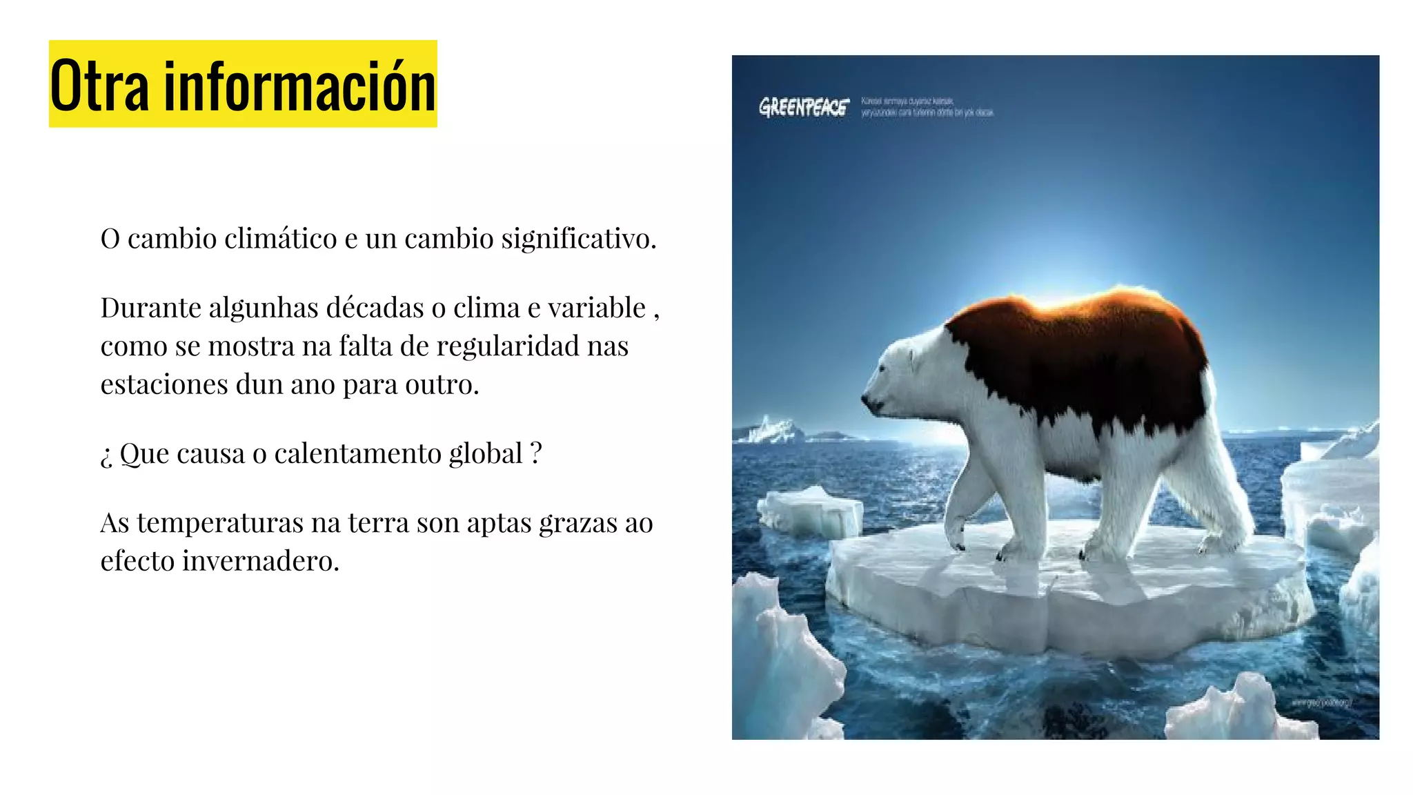 Otra información
O cambio climático e un cambio significativo.
Durante algunhas décadas o clima e variable ,
como se mostra na falta de regularidad nas
estaciones dun ano para outro.
¿ Que causa o calentamento global ?
As temperaturas na terra son aptas grazas ao
efecto invernadero.
 
