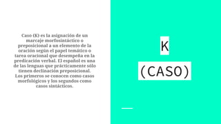 Caso (K) es la asignación de un
marcaje morfosintáctico o
preposicional a un elemento de la
oración según el papel temático o
tarea oracional que desempeña en la
predicación verbal. El español es una
de las lenguas que prácticamente sólo
tienen declinación preposicional.
Los primeros se conocen como casos
morfológicos y los segundos como
casos sintácticos.
K
(CASO)
 