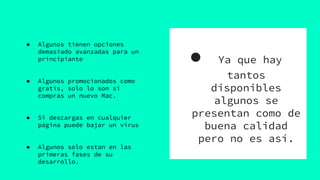 ● Ya que hay
tantos
disponibles
algunos se
presentan como de
buena calidad
pero no es así.
● Algunos tienen opciones
demasiado avanzadas para un
principiante
● Algunos promocionados como
gratis, solo lo son si
compras un nuevo Mac.
● Si descargas en cualquier
página puede bajar un virus
● Algunos solo estan en las
primeras fases de su
desarrollo.
 