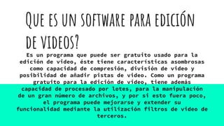 Que es un software para edición
de videos?Es un programa que puede ser gratuito usado para la
edición de video, éste tiene características asombrosas
como capacidad de compresión, división de video y
posibilidad de añadir pistas de video. Como un programa
gratuito para la edición de video, tiene además
capacidad de procesado por lotes, para la manipulación
de un gran número de archivos, y por si esto fuera poco,
el programa puede mejorarse y extender su
funcionalidad mediante la utilización filtros de video de
terceros.
 