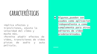 características
*Aplica efectos y
transiciones, ajusta la
velocidad del vídeo y
mucho más.
*Permite añadir efectos de
video, transiciones de video
pistas de audio y auto
película.
● Algunos,pueden ser
usados como aplicacion
independiente o como
complemento para otros
editores de video
predeterminados.
 