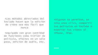 *Los métodos abreviados del
teclado hacen que la edición
de video sea más fácil que
nunca
*equipado con gran cantidad
de funciones como tráiler de
película, efectos en un sólo
paso, edición de audio, etc.
*Algunos te permiten, en
sólo unos clics, compartir
tus películas en YouTube o
exportar tus videos al
iPhone, iPad.
 