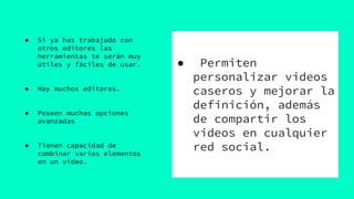 ● Permiten
personalizar videos
caseros y mejorar la
definición, además
de compartir los
videos en cualquier
red social.
● Si ya has trabajado con
otros editores las
herramientas te serán muy
útiles y fáciles de usar.
● Hay muchos editores.
● Poseen muchas opciones
avanzadas
● Tienen capacidad de
combinar varios elementos
en un video.
 