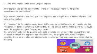 3. Una Web Profesional debe Cargar Rápido
Una página web puede ser bonita. Pero si no carga rápido… no puede
considerarse profesional.
Hay varios motivos por los que las páginas web cargan más o menos rápido. Los
dos principales:
El “tamaño” de la página web. Aquí influyen, principalmente, el tamaño de las
imágenes y demás elementos multimedia. Si no están optimizadas para su consumo
web… la página cargará lenta, muy lenta.
El servidor web. Si la página web está alojada en un servidor compartido con
cientos o miles de páginas web adicionales, la página web nunca cargará
rápido. Este es el plan de alojamiento típico de las empresas más conocidas de
hosting
 