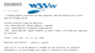 REQUERIMIENTOS
1.- un nombre
– llamado dominio comienza con www ejemplos: www.mex-hosting.com o bien
www.nutriologo.com.mx
existen diversos tipos de dominios:
.com -abreviado del inglés company = empresa
.org – abreviado de la palabra organización
.net – abreviado del inglés network, es decir redes, utilizado por empresas
de internet
otros: .info .biz . Us .cc .ws .name
Dominios para México = .com.mx y .org.mx
¿Que es? Es un uso de dominio o tenedor de una licencia, se contrata
anualmente a las autoridades que rigen el internet a nivel mundial.
 