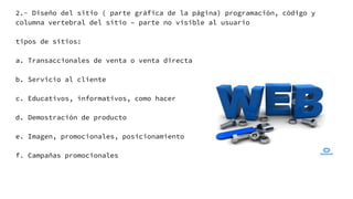 2.- Diseño del sitio ( parte gráfica de la página) programación, código y
columna vertebral del sitio – parte no visible al usuario
tipos de sitios:
a. Transaccionales de venta o venta directa
b. Servicio al cliente
c. Educativos, informativos, como hacer
d. Demostración de producto
e. Imagen, promocionales, posicionamiento
f. Campañas promocionales
 