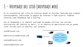 3.- Hospedaje del sitio (hospedaje web)
Es la transmisión del sitio en internet desde un servidor dedicado que trabaja
constantemente, publicando la página de internet a todo usuario. También
conocido como hospedaje web o hosting.
Con el hospedaje y el dominio activado se pueden utilizar los correos
electrónicos del dominio es decir, si mi dominio es www.bioxnet.com yo puedo
crear correos para es dominio, por ejemplo:
juan@bioxnet.com
administración@bioxnet.com
ventas@bioxnet.com
loquesea@bioxnet.com
 