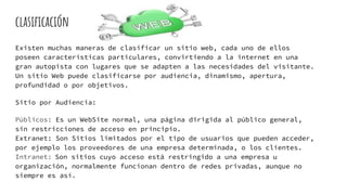 clasificación
Existen muchas maneras de clasificar un sitio web, cada uno de ellos
poseen características particulares, convirtiendo a la internet en una
gran autopista con lugares que se adapten a las necesidades del visitante.
Un sitio Web puede clasificarse por audiencia, dinamismo, apertura,
profundidad o por objetivos.
Sitio por Audiencia:
Públicos: Es un WebSite normal, una página dirigida al público general,
sin restricciones de acceso en principio.
Extranet: Son Sitios limitados por el tipo de usuarios que pueden acceder,
por ejemplo los proveedores de una empresa determinada, o los clientes.
Intranet: Son sitios cuyo acceso está restringido a una empresa u
organización, normalmente funcionan dentro de redes privadas, aunque no
siempre es así.
 