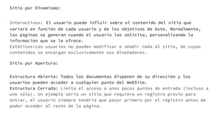 Sitio por Dinamismo:
Interactivos: El usuario puede influir sobre el contenido del sitio que
variará en función de cada usuario y de los objetivos de éste. Normalmente,
las páginas se generan cuando el usuario las solicita, personalizando la
información que se le ofrece.
Estáticos:Los usuarios no pueden modificar o añadir nada al sitio, de cuyos
contenidos se encargan exclusivamente sus diseñadores.
Sitio por Apertura:
Estructura Abierta: Todos los documentos disponen de su dirección y los
usuarios pueden acceder a cualquier punto del WebSite.
Estructura Cerrada: Limita el acceso a unos pocos puntos de entrada (incluso a
uno sólo). Un ejemplo sería un sitio que requiere un registro previo para
entrar, el usuario siempre tendría que pasar primero por el registro antes de
poder acceder al resto de la página.
 