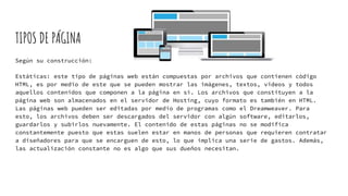 TIPOS DE PÁGINA
Según su construcción:
Estáticas: este tipo de páginas web están compuestas por archivos que contienen código
HTML, es por medio de este que se pueden mostrar las imágenes, textos, videos y todos
aquellos contenidos que componen a la página en sí. Los archivos que constituyen a la
página web son almacenados en el servidor de Hosting, cuyo formato es también en HTML.
Las páginas web pueden ser editadas por medio de programas como el Dreamweaver. Para
esto, los archivos deben ser descargados del servidor con algún software, editarlos,
guardarlos y subirlos nuevamente. El contenido de estas páginas no se modifica
constantemente puesto que estas suelen estar en manos de personas que requieren contratar
a diseñadores para que se encarguen de esto, lo que implica una serie de gastos. Además,
las actualización constante no es algo que sus dueños necesitan.
 