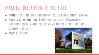 NARRATIVE DESCRIPTION OF THE PIECE
● Purpose: To elaborate a decoration project with geometrics forms
● Sources of inspiration: I was inspired in the monument of
constitution of Madrid for doing my project because this has a
geometric forms
● Uses: decorative.
 