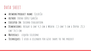 DATA SHEET
● Artwork/product name: Celosía
● Author: Erena López García
● Executed in: Second Evaluation
● Dimensions: Height 6 cm/ 4,5 cm x Width: 7,5 cm/ 5 cm x Depth: 23,5
cm/ 14,5 cm
● Materials: liquid silicone
● Techniques: I used a cilinder for give shape to the project
 