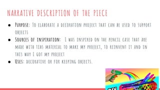NARRATIVE DESCRIPTION OF THE PIECE
● Purpose: To elaborate a decoration project that can be used to support
objects
● Sources of inspiration: I was inspired on the pencil case that are
made with tihs material to make my project, to reinvent it and in
this way I got my project
● Uses: decorative or for keeping objects.
 