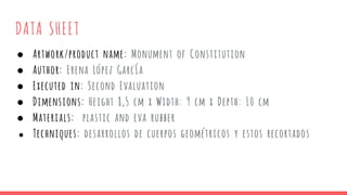 DATA SHEET
● Artwork/product name: Monument of Constitution
● Author: Erena López García
● Executed in: Second Evaluation
● Dimensions: Height 8,5 cm x Width: 9 cm x Depth: 10 cm
● Materials: plastic and eva rubber
● Techniques: desarrollos de cuerpos geométricos y estos recortados
 