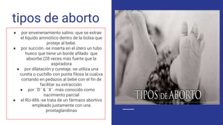 tipos de aborto
● por envenenamiento salino.-que se extrae
el líquido amniótico dentro de la bolsa que
proteje al bebé.
● por succión.-se inserta en el útero un tubo
hueco que tiene un borde afilado que
absorbe.(28 veces más fuerte que la
aspiradora
● por dilatación y curetaje.-se utiliza una
cureta o cuchillo con punta filosa la cual,va
cortando en pedazos al bebé con el fin de
facilitar su extracción.
● por ¨D¨ & ¨X¨.-más conocido como
nacimiento parcial
● el RU-486.-se trata de un fármaco abortivo
empleado justamente con una
prostaglandinas
 