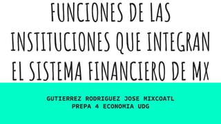 FUNCIONES DE LAS
INSTITUCIONES QUE INTEGRAN
EL SISTEMA FINANCIERO DE MX
GUTIERREZ RODRIGUEZ JOSE MIXCOATL
PREPA 4 ECONOMIA UDG
 