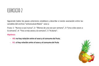 EJERCICIO 2
Siguiendo todos los pasos anteriores establece y describe si existe asociación entre las
variables del archivo “activossalud.Rdata” sexo y:
Fruta: 1- “Nunca o casi nunca”, 2- “Menos de una vez por semana”, 3-“Una o dos veces a
la semana”, 4- “Tres o más veces a la semana”, 5 “A diario”.
Hipótesis
- H0: no hay relación entre el sexo y el consumo de fruta.
- H1: si hay relación entre el sexo y el consumo de fruta
 