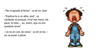 -“No m’agrada el femer”, va dir en Joan
-“Explica-ho a un altre, això”, va
contestar el porquet, mira’t les mans, els
peus, la roba.... au, anem, que no ens
quedarà ranxo”
-“Jo no en vull, de ranxo”, va dir el noi, i
es va posar a plorar.
 