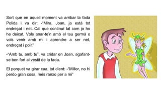 Sort que en aquell moment va arribar la fada
Polida i va dir: -“Mira, Joan, ja està tot
endreçat i net. Cal que continuï tal com jo ho
he deixat. Vols anar-te’n amb el teu germà o
vols venir amb mi i aprendre a ser net,
endreçat i polit”
-“Amb tu, amb tu”, va cridar en Joan, agafant-
se ben fort al vestit de la fada.
El porquet va girar cua, tot dient: -“Millor, no hi
perdo gran cosa, més ranxo per a mi”
 